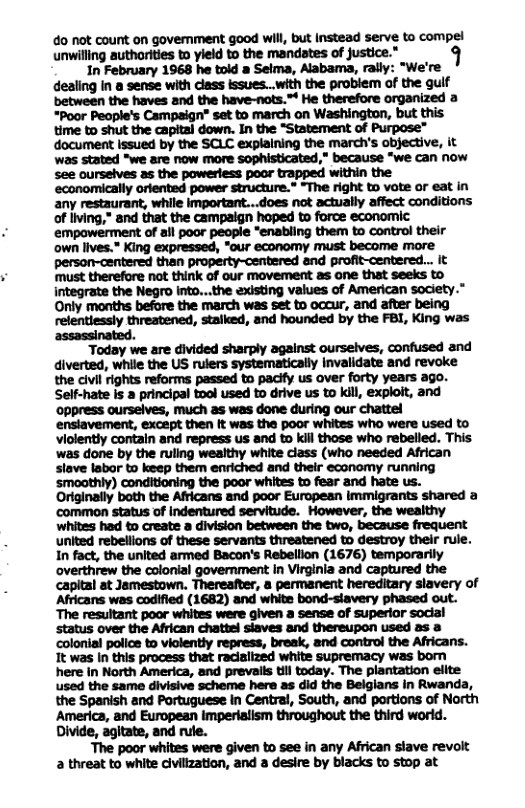 do not count on government good will, but instead serve to compel undflwlmhwhhmfi’m" 1 In February 1968 he told a Seima, Alabama, rally: “We’re dealing in & sense with class issues..with the probiem of the guif between the haves and the have-nots.™ He therefore organized a *Poor People’s Campaign* set to march on Washington, but this time to shut the capital down. In the “Statement of Purpose” document Issued by the SCL explaining the march’s objective, it was stated “we are now more sophisticated,” because “we can now see ourselves as the powerless poor trapped within the ‘economically orlented power structure.” “The right to vote or eat in any restaurant, while important...does not actually affect conditions of iving,” and that the campaign hoped to force economic empowerment of all poor people "enabling them to control their own lives.” King expressed, "our economy must become more person-centered than property-centered and profit-centered.. It must therefore not thintk of our movement as one that seeks to integrate the Negro into...the axisting values of American society.” Only months before the march was set to occur, and after being relentiessly threatened, stalked, and hounded by the FBI, King was assassinated. Today we are divided sharply against ourselves, confused and diverted, while the US rulers systematically Invalidate and revoke the civl rights reforms passed to pacify us over forty years ago. Self-hate is a principal tool used to drive us to kill, exploit, and ‘oppress ourselves, much as was done during our chattel enslavement, except then It was the poor whites who were used to violently contain and repress us and to kill those who rebelled. This ‘was done by the ruling wealthy white class (who needed African slave labor to keep them enriched and their economy running ‘smoothly) conditioning the poor whites to fear and hate us. Originally both the Africans and poor European immigrants shared a common status of indentured servitude. However, the weaithy whites had to create a division between the two, because frequent united rebellions of these servants threatened to destroy their rule. In fact, the united armed Bacon’s Rebellion (1676) temporarily overthrew the colonial government n Virginla and captured the capital at Jamestown. Thereafter, a permanent hereditary slavery of Africans was codified (1682) and white bond-slavery phased out. The resultant poor whites were given a sense of superior social status over the African chattel siaves and thereupon used as colonial police to viclently repress, break, and control the Africans. It was In this process that raciaiized white supremacy was born here in North America, and prevails til today. The plantation elite used the same divisive scheme hera as did the Belgians in Rwanda, the Spanish and Portuguese in Central, South, and portions of North America, and European Imperiatism throughout the third world. Divide, agitate, and rule. ‘The poor whites were given to see in any African stave revolt a threat to white civilization, and a desire by blacks to stop at
